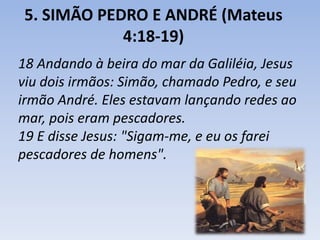 5. SIMÃO PEDRO E ANDRÉ (Mateus 
4:18-19) 
18 Andando à beira do mar da Galiléia, Jesus 
viu dois irmãos: Simão, chamado Pedro, e seu 
irmão André. Eles estavam lançando redes ao 
mar, pois eram pescadores. 
19 E disse Jesus: "Sigam-me, e eu os farei 
pescadores de homens". 
 
