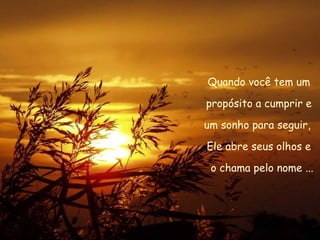 Quando você tem um propósito a cumprir e  um sonho para seguir,  Ele abre seus olhos e o chama pelo nome ... 