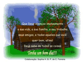 Que Deus abençoe imensamente  a sua vida, a sua família, o seu trabalho,  seus amigos, e todos aqueles que você  quer bem, afinal  Deus sabe de todas as coisas. Tenha um bom dia!!! Colaboração: Sophia H. B. P. de C. Ferreira 