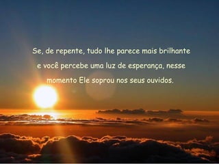 Se, de repente, tudo lhe parece mais brilhante e você percebe uma luz de esperança, nesse  momento Ele soprou nos seus ouvidos.  