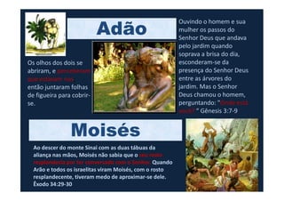 Adão
Os olhos dos dois se
abriram, e perceberam
que estavam nus;
então juntaram folhas
de figueira para cobrir-
se.
Ouvindo o homem e sua
mulher os passos do
Senhor Deus que andava
pelo jardim quando
soprava a brisa do dia,
esconderam-se da
presença do Senhor Deus
entre as árvores do
jardim. Mas o Senhor
Deus chamou o homem,
perguntando: "Onde está
Ao descer do monte Sinai com as duas tábuas da
aliança nas mãos, Moisés não sabia que o seu rosto
resplandecia por ter conversado com o Senhor. Quando
Arão e todos os israelitas viram Moisés, com o rosto
resplandecente, tiveram medo de aproximar-se dele.
Êxodo 34:29-30
se. perguntando: "Onde está
você? “ Gênesis 3:7-9
Moisés
 