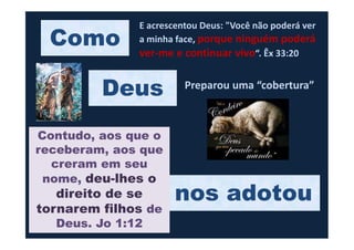 Como
E acrescentou Deus: "Você não poderá ver
a minha face, porque ninguém poderá
ver-me e continuar vivo“. Êx 33:20
Deus Preparou uma “cobertura”
nos adotou
Contudo, aos que o
receberam, aos que
creram em seu
nome, deu-lhes o
direito de se
tornarem filhos de
Deus. Jo 1:12
 