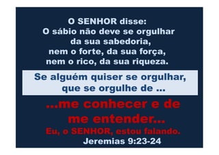 O SENHOR disse:
O sábio não deve se orgulhar
da sua sabedoria,
nem o forte, da sua força,
nem o rico, da sua riqueza.
Se alguém quiser se orgulhar,Se alguém quiser se orgulhar,
que se orgulhe de ...
...me conhecer e de
me entender...
Eu, o SENHOR, estou falando.
Jeremias 9:23-24
 