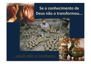 Se o conhecimento de
Deus não o transformou...
...você não o conhece.
 