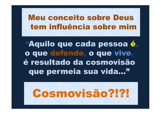 “Aquilo que cada pessoa é,
o que defende, o que vive,
é resultado da cosmovisão
Meu conceito sobre Deus
tem influência sobre mim
Cosmovisão?!?!
o que defende, o que vive,
é resultado da cosmovisão
que permeia sua vida...”
 