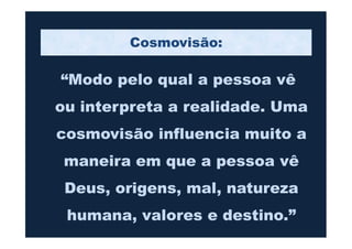 “Modo pelo qual a pessoa vê
ou interpreta a realidade. Uma
cosmovisão influencia muito a
Cosmovisão:
cosmovisão influencia muito a
maneira em que a pessoa vê
Deus, origens, mal, natureza
humana, valores e destino.”
 