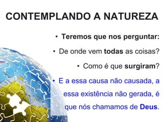 CONTEMPLANDO A NATUREZA
• Teremos que nos perguntar:
• De onde vem todas as coisas?
• Como é que surgiram?
• E a essa causa não causada, a
essa existência não gerada, é
que nós chamamos de Deus.
 