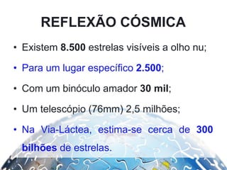 • Existem 8.500 estrelas visíveis a olho nu;
• Para um lugar específico 2.500;
• Com um binóculo amador 30 mil;
• Um telescópio (76mm) 2,5 milhões;
• Na Via-Láctea, estima-se cerca de 300
bilhões de estrelas.
REFLEXÃO CÓSMICA
 
