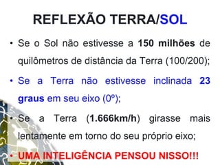 • Se o Sol não estivesse a 150 milhões de
quilômetros de distância da Terra (100/200);
• Se a Terra não estivesse inclinada 23
graus em seu eixo (0º);
• Se a Terra (1.666km/h) girasse mais
lentamente em torno do seu próprio eixo;
• UMA INTELIGÊNCIA PENSOU NISSO!!!
REFLEXÃO TERRA/SOL
 