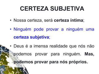 CERTEZA SUBJETIVA
• Nossa certeza, será certeza íntima;
• Ninguém pode provar a ninguém uma
certeza subjetiva;
• Deus é a imensa realidade que nós não
podemos provar para ninguém. Mas,
podemos provar para nós próprios.
 