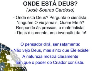 ONDE ESTÁ DEUS?
(José Soares Cardoso)
- Onde está Deus? Pergunta o cientista,
Ninguém O viu jamais. Quem Ele é?
Responde às pressas, o materialista:
- Deus é somente uma invenção da fé!
O pensador dirá, sensatamente:
- Não vejo Deus, mas sinto que Ele existe!
A natureza mostra claramente
Em que o poder do Criador consiste.
 