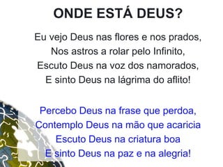 ONDE ESTÁ DEUS?
Eu vejo Deus nas flores e nos prados,
Nos astros a rolar pelo Infinito,
Escuto Deus na voz dos namorados,
E sinto Deus na lágrima do aflito!
Percebo Deus na frase que perdoa,
Contemplo Deus na mão que acaricia
Escuto Deus na criatura boa
E sinto Deus na paz e na alegria!
 