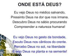 ONDE ESTÁ DEUS?
Eu vejo Deus no médico salvando,
Pressinto Deus na dor que nos irmana.
Descubro Deus no sábio procurando
Compreender a natureza humana!
Eu vejo Deus no gesto da bondade,
Escuto Deus nos cânticos do crente.
Percebo Deus no sol, na liberdade
E vejo Deus na planta e na semente!
 