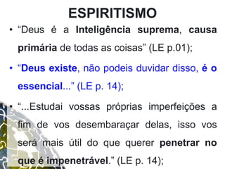 ESPIRITISMO
• “Deus é a Inteligência suprema, causa
primária de todas as coisas” (LE p.01);
• “Deus existe, não podeis duvidar disso, é o
essencial...” (LE p. 14);
• “...Estudai vossas próprias imperfeições a
fim de vos desembaraçar delas, isso vos
será mais útil do que querer penetrar no
que é impenetrável.” (LE p. 14);
 