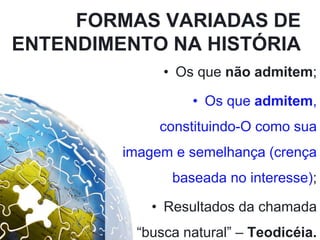 FORMAS VARIADAS DE
ENTENDIMENTO NA HISTÓRIA
• Os que não admitem;
• Os que admitem,
constituindo-O como sua
imagem e semelhança (crença
baseada no interesse);
• Resultados da chamada
“busca natural” – Teodicéia.
 
