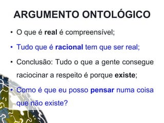 • O que é real é compreensível;
• Tudo que é racional tem que ser real;
• Conclusão: Tudo o que a gente consegue
raciocinar a respeito é porque existe;
• Como é que eu posso pensar numa coisa
que não existe?
ARGUMENTO ONTOLÓGICO
 