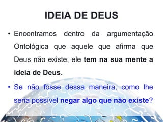 IDEIA DE DEUS
• Encontramos dentro da argumentação
Ontológica que aquele que afirma que
Deus não existe, ele tem na sua mente a
ideia de Deus.
• Se não fosse dessa maneira, como lhe
seria possível negar algo que não existe?
 