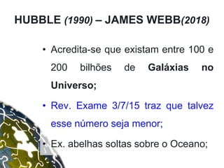 • Acredita-se que existam entre 100 e
200 bilhões de Galáxias no
Universo;
• Rev. Exame 3/7/15 traz que talvez
esse número seja menor;
• Ex. abelhas soltas sobre o Oceano;
HUBBLE (1990) – JAMES WEBB(2018)
 