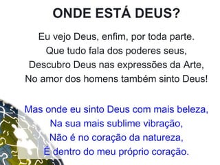 ONDE ESTÁ DEUS?
Eu vejo Deus, enfim, por toda parte.
Que tudo fala dos poderes seus,
Descubro Deus nas expressões da Arte,
No amor dos homens também sinto Deus!
Mas onde eu sinto Deus com mais beleza,
Na sua mais sublime vibração,
Não é no coração da natureza,
É dentro do meu próprio coração.
 