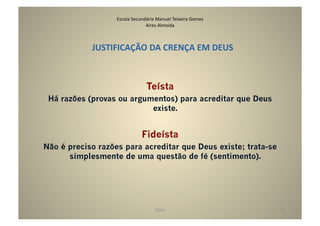 Escola	
  Secundária	
  Manuel	
  Teixeira	
  Gomes	
  
                                   Aires	
  Almeida	
  



            JUSTIFICAÇÃO	
  DA	
  CRENÇA	
  EM	
  DEUS	
  



                                     Teísta
 Há razões (provas ou argumentos) para acreditar que Deus
                           existe.


                                  Fideísta
Não é preciso razões para acreditar que Deus existe; trata-se
      simplesmente de uma questão de fé (sentimento).




                                           Deus	
                            10	
  
 