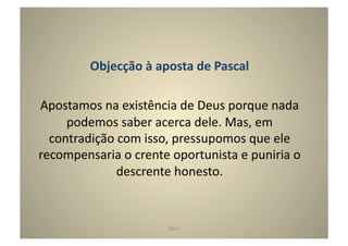 Objecção	
  à	
  aposta	
  de	
  Pascal	
  

Apostamos	
  na	
  existência	
  de	
  Deus	
  porque	
  nada	
  
     podemos	
  saber	
  acerca	
  dele.	
  Mas,	
  em	
  
  contradição	
  com	
  isso,	
  pressupomos	
  que	
  ele	
  
recompensaria	
  o	
  crente	
  oportunista	
  e	
  puniria	
  o	
  
               descrente	
  honesto.	
  


                                 Deus	
                                12	
  
 