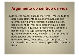Argumento do sentido da vida	
  
Tudo	
  parece	
  acabar	
  quando	
  morremos.	
  Mas	
  se	
  tudo	
  se	
  
  perde	
  abruptamente	
  com	
  a	
  morte,	
  nada	
  do	
  que	
  
  fazemos	
  em	
  vida	
  vale	
  realmente	
  a	
  pena	
  e,	
  assim,	
  
  nada	
  faz	
  senGdo.	
  Mas	
  seria	
  estranho	
  que	
  a	
  nossa	
  
  vida	
  não	
  Gvesse	
  qualquer	
  propósito	
  (ou	
  senGdo),	
  a	
  
  não	
  ser	
  que	
  não	
  seja	
  verdade	
  que	
  tudo	
  acabe	
  
  quando	
  morremos.	
  Ora,	
  ninguém	
  a	
  não	
  ser	
  Deus	
  nos	
  
  pode	
  garanGr	
  que	
  nem	
  tudo	
  acaba	
  quando	
  
  morremos.	
  Logo,	
  Deus	
  existe	
  e	
  tem	
  um	
  plano	
  para	
  
  cada	
  um	
  de	
  nós,	
  que	
  se	
  prolonga	
  para	
  além	
  da	
  morte	
  
  sica.	
  

                                         Deus	
                                    14	
  
 