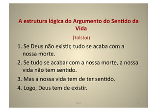 A	
  estrutura	
  lógica	
  do	
  Argumento	
  do	
  SenTdo	
  da	
  
                                                    Vida	
  
                                  	
  	
  	
  	
  (Tolstoi)	
  
1.	
  Se	
  Deus	
  não	
  exisGr,	
  tudo	
  se	
  acaba	
  com	
  a	
  
   nossa	
  morte.	
  
2.	
  Se	
  tudo	
  se	
  acabar	
  com	
  a	
  nossa	
  morte,	
  a	
  nossa	
  
   vida	
  não	
  tem	
  senGdo.	
  
3.	
  Mas	
  a	
  nossa	
  vida	
  tem	
  de	
  ter	
  senGdo.	
  
4.	
  Logo,	
  Deus	
  tem	
  de	
  exisGr.	
  

                                      Deus	
                                   15	
  
 