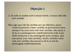 Objecção	
  1	
  

2.	
  Se	
  tudo	
  se	
  acabar	
  com	
  a	
  nossa	
  morte,	
  a	
  nossa	
  vida	
  não	
  
       tem	
  sen5do.	
  

Mas	
  algo	
  que	
  não	
  faz	
  senGdo	
  por	
  ser	
  efémero,	
  passa	
  
  misteriosamente	
  a	
  fazer	
  senGdo	
  se	
  permanecer	
  para	
  
  sempre?	
  Se	
  uma	
  coisa	
  não	
  Gver	
  senGdo,	
  não	
  passa	
  a	
  
  tê-­‐lo	
  se	
  a	
  prolongarmos	
  indeﬁnidamente	
  (não	
  é	
  por	
  
  Sísifo	
  empurrar	
  o	
  seu	
  pedregulho	
  para	
  sempre,	
  que	
  
  isso	
  passa	
  a	
  ter	
  mais	
  senGdo).	
  Assim,	
  também	
  uma	
  
  vida	
  sem	
  senGdo	
  não	
  passará	
  a	
  tê-­‐lo	
  se	
  ela	
  for	
  
  prolongada	
  indeﬁnidamente.	
  	
  	
  

                                              Deus	
                                          18	
  
 