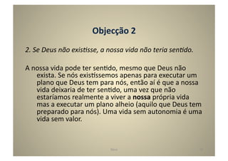 Objecção	
  2	
  
2.	
  Se	
  Deus	
  não	
  exis5sse,	
  a	
  nossa	
  vida	
  não	
  teria	
  sen5do.	
  

A	
  nossa	
  vida	
  pode	
  ter	
  senGdo,	
  mesmo	
  que	
  Deus	
  não	
  
      exista.	
  Se	
  nós	
  exis^ssemos	
  apenas	
  para	
  executar	
  um	
  
      plano	
  que	
  Deus	
  tem	
  para	
  nós,	
  então	
  aí	
  é	
  que	
  a	
  nossa	
  
      vida	
  deixaria	
  de	
  ter	
  senGdo,	
  uma	
  vez	
  que	
  não	
  
      estaríamos	
  realmente	
  a	
  viver	
  a	
  nossa	
  própria	
  vida	
  
      mas	
  a	
  executar	
  um	
  plano	
  alheio	
  (aquilo	
  que	
  Deus	
  tem	
  
      preparado	
  para	
  nós).	
  Uma	
  vida	
  sem	
  autonomia	
  é	
  uma	
  
      vida	
  sem	
  valor.	
  	
  


                                            Deus	
                                          19	
  
 
