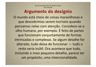 Escola	
  Secundária	
  Manuel	
  Teixeira	
  Gomes	
  
                                    Aires	
  Almeida	
  


          Argumento do desígnio	
  
O	
  mundo	
  está	
  cheio	
  de	
  coisas	
  maravilhosas	
  e	
  
     que	
  descobrimos	
  serem	
  incríveis	
  quando	
  
 pensamos	
  nelas	
  com	
  atenção.	
  Considere-­‐se	
  o	
  
  olho	
  humano,	
  por	
  exemplo.	
  É	
  feito	
  de	
  partes	
  
     que	
  funcionam	
  conjuntamente	
  de	
  formas	
  
intrincadas	
  e	
  complexas.	
  Se	
  algum	
  detalhe	
  for	
  
   alterado,	
  tudo	
  deixa	
  de	
  funcionar	
  —	
  tudo	
  o	
  
      resto	
  seria	
  inúGl.	
  Ora	
  acontece	
  que	
  tudo,	
  
 incluindo	
  o	
  mais	
  pequeno	
  detalhe,	
  parece	
  ter	
  
        um	
  propósito,	
  uma	
  intencionalidade.	
  
                                            Deus	
                            20	
  
 