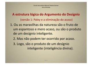 Escola	
  Secundária	
  Manuel	
  Teixeira	
  Gomes	
  
                                                    Aires	
  Almeida	
  




 A	
  estrutura	
  lógica	
  do	
  Argumento	
  do	
  Desígnio	
  
                                   	
  (versão	
  1:	
  Paley	
  e	
  a	
  eliminação	
  do	
  acaso)	
  
1.	
  Ou	
  as	
  maravilhas	
  da	
  natureza	
  são	
  o	
  fruto	
  de	
  
     um	
  espantoso	
  e	
  mero	
  acaso,	
  ou	
  são	
  o	
  produto	
  
     de	
  um	
  desígnio	
  inteligente.	
  
 	
  2.	
  Mas	
  não	
  podem	
  ter	
  ocorrido	
  por	
  acaso.	
  
 	
  3.	
  Logo,	
  são	
  o	
  produto	
  de	
  um	
  desígnio	
  	
  	
   	
  	
  	
  	
  	
  	
  	
  	
  	
  
     	
  	
  	
  	
  	
  	
  	
  	
   	
  	
  	
  	
  	
  	
  	
  inteligente	
  (inteligência	
  divina).	
  


                                                            Deus	
                                           21	
  
 