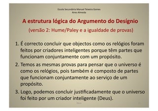 Escola	
  Secundária	
  Manuel	
  Teixeira	
  Gomes	
  
                                            Aires	
  Almeida	
  


    A	
  estrutura	
  lógica	
  do	
  Argumento	
  do	
  Desígnio	
  
        	
  (versão	
  2:	
  Hume/Paley	
  e	
  a	
  igualdade	
  de	
  provas)	
  

1.	
  É	
  correcto	
  concluir	
  que	
  objectos	
  como	
  os	
  relógios	
  foram	
  
      feitos	
  por	
  criadores	
  inteligentes	
  porque	
  têm	
  partes	
  que	
  
      funcionam	
  conjuntamente	
  com	
  um	
  propósito.	
  
2.	
  Temos	
  as	
  mesmas	
  provas	
  para	
  pensar	
  que	
  o	
  universo	
  é	
  
      como	
  os	
  relógios,	
  pois	
  também	
  é	
  composto	
  de	
  partes	
  
      que	
  funcionam	
  conjuntamente	
  ao	
  serviço	
  de	
  um	
  
      propósito.	
  
3.	
  Logo,	
  podemos	
  concluir	
  jusGﬁcadamente	
  que	
  o	
  universo	
  
      foi	
  feito	
  por	
  um	
  criador	
  inteligente	
  (Deus).	
  
                                                    Deus	
                            22	
  
 