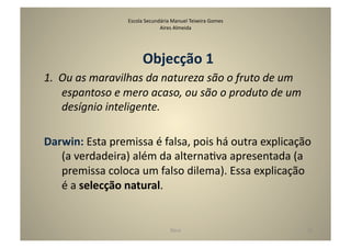 Escola	
  Secundária	
  Manuel	
  Teixeira	
  Gomes	
  
                                          Aires	
  Almeida	
  




                                  Objecção	
  1	
  
1.  Ou	
  as	
  maravilhas	
  da	
  natureza	
  são	
  o	
  fruto	
  de	
  um	
  
    espantoso	
  e	
  mero	
  acaso,	
  ou	
  são	
  o	
  produto	
  de	
  um	
  
    desígnio	
  inteligente.	
  

Darwin:	
  Esta	
  premissa	
  é	
  falsa,	
  pois	
  há	
  outra	
  explicação	
  
   (a	
  verdadeira)	
  além	
  da	
  alternaGva	
  apresentada	
  (a	
  
   premissa	
  coloca	
  um	
  falso	
  dilema).	
  Essa	
  explicação	
  
   é	
  a	
  selecção	
  natural.	
  


                                                  Deus	
                            24	
  
 