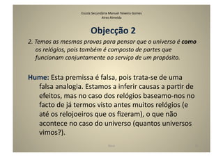 Escola	
  Secundária	
  Manuel	
  Teixeira	
  Gomes	
  
                                              Aires	
  Almeida	
  



                                      Objecção	
  2	
  
2.	
  Temos	
  as	
  mesmas	
  provas	
  para	
  pensar	
  que	
  o	
  universo	
  é	
  como	
  
      os	
  relógios,	
  pois	
  também	
  é	
  composto	
  de	
  partes	
  que	
  
      funcionam	
  conjuntamente	
  ao	
  serviço	
  de	
  um	
  propósito.	
  


Hume:	
  Esta	
  premissa	
  é	
  falsa,	
  pois	
  trata-­‐se	
  de	
  uma	
  
  falsa	
  analogia.	
  Estamos	
  a	
  inferir	
  causas	
  a	
  parGr	
  de	
  
  efeitos,	
  mas	
  no	
  caso	
  dos	
  relógios	
  baseamo-­‐nos	
  no	
  
  facto	
  de	
  já	
  termos	
  visto	
  antes	
  muitos	
  relógios	
  (e	
  
  até	
  os	
  relojoeiros	
  que	
  os	
  ﬁzeram),	
  o	
  que	
  não	
  
  acontece	
  no	
  caso	
  do	
  universo	
  (quantos	
  universos	
  
  vimos?).	
  
                                                      Deus	
                                  25	
  
 