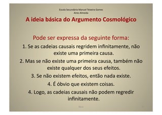 Escola	
  Secundária	
  Manuel	
  Teixeira	
  Gomes	
  
                                          Aires	
  Almeida	
  

    A	
  ideia	
  básica	
  do	
  Argumento	
  Cosmológico	
  

        Pode	
  ser	
  expressa	
  da	
  seguinte	
  forma:	
  
 1.	
  Se	
  as	
  cadeias	
  causais	
  regridem	
  inﬁnitamente,	
  não	
  
                            existe	
  uma	
  primeira	
  causa.	
  
2.	
  Mas	
  se	
  não	
  existe	
  uma	
  primeira	
  causa,	
  também	
  não	
  
                      existe	
  qualquer	
  dos	
  seus	
  efeitos.	
  
        3.	
  Se	
  não	
  existem	
  efeitos,	
  então	
  nada	
  existe.	
  
                      4.	
  É	
  óbvio	
  que	
  existem	
  coisas.	
  
       4.	
  Logo,	
  as	
  cadeias	
  causais	
  não	
  podem	
  regredir	
  
                                     inﬁnitamente.	
  	
  
                                                  Deus	
                            27	
  
 