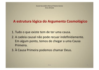 Escola	
  Secundária	
  Manuel	
  Teixeira	
  Gomes	
  
                                         Aires	
  Almeida	
  




 A	
  estrutura	
  lógica	
  do	
  Argumento	
  Cosmológico	
  

1.	
  Tudo	
  o	
  que	
  existe	
  tem	
  de	
  ter	
  uma	
  causa.	
  
2.	
  A	
  cadeia	
  causal	
  não	
  pode	
  recuar	
  indeﬁnidamente.	
  
      Em	
  algum	
  ponto,	
  temos	
  de	
  chegar	
  a	
  uma	
  Causa	
  
      Primeira.	
  
3.	
  À	
  Causa	
  Primeira	
  podemos	
  chamar	
  Deus.	
  



                                                 Deus	
                            28	
  
 
