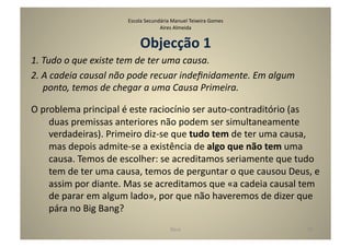 Escola	
  Secundária	
  Manuel	
  Teixeira	
  Gomes	
  
                                                    Aires	
  Almeida	
  


                                          Objecção	
  1	
  
1.	
  Tudo	
  o	
  que	
  existe	
  tem	
  de	
  ter	
  uma	
  causa.	
  
2.	
  A	
  cadeia	
  causal	
  não	
  pode	
  recuar	
  indeﬁnidamente.	
  Em	
  algum	
  
      ponto,	
  temos	
  de	
  chegar	
  a	
  uma	
  Causa	
  Primeira.	
  

O	
  problema	
  principal	
  é	
  este	
  raciocínio	
  ser	
  auto-­‐contraditório	
  (as	
  
       duas	
  premissas	
  anteriores	
  não	
  podem	
  ser	
  simultaneamente	
  
       verdadeiras).	
  Primeiro	
  diz-­‐se	
  que	
  tudo	
  tem	
  de	
  ter	
  uma	
  causa,	
  
       mas	
  depois	
  admite-­‐se	
  a	
  existência	
  de	
  algo	
  que	
  não	
  tem	
  uma	
  
       causa.	
  Temos	
  de	
  escolher:	
  se	
  acreditamos	
  seriamente	
  que	
  tudo	
  
       tem	
  de	
  ter	
  uma	
  causa,	
  temos	
  de	
  perguntar	
  o	
  que	
  causou	
  Deus,	
  e	
  
       assim	
  por	
  diante.	
  Mas	
  se	
  acreditamos	
  que	
  «a	
  cadeia	
  causal	
  tem	
  
       de	
  parar	
  em	
  algum	
  lado»,	
  por	
  que	
  não	
  haveremos	
  de	
  dizer	
  que	
  
       pára	
  no	
  Big	
  Bang?	
  	
  
                                                            Deus	
                                    30	
  
 