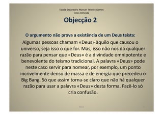 Escola	
  Secundária	
  Manuel	
  Teixeira	
  Gomes	
  
                                              Aires	
  Almeida	
  


                                   Objecção	
  2	
  
    O	
  argumento	
  não	
  prova	
  a	
  existência	
  de	
  um	
  Deus	
  teísta:	
  	
  
 Algumas	
  pessoas	
  chamam	
  «Deus»	
  àquilo	
  que	
  causou	
  o	
  
universo,	
  seja	
  isso	
  o	
  que	
  for.	
  Mas,	
  isso	
  não	
  nos	
  dá	
  qualquer	
  
razão	
  para	
  pensar	
  que	
  «Deus»	
  é	
  a	
  divindade	
  omnipotente	
  e	
  
 benevolente	
  do	
  teísmo	
  tradicional.	
  A	
  palavra	
  «Deus»	
  pode	
  
   neste	
  caso	
  servir	
  para	
  nomear,	
  por	
  exemplo,	
  um	
  ponto	
  
incrivelmente	
  denso	
  de	
  massa	
  e	
  de	
  energia	
  que	
  precedeu	
  o	
  
 Big	
  Bang.	
  Só	
  que	
  assim	
  torna-­‐se	
  claro	
  que	
  não	
  há	
  qualquer	
  
  razão	
  para	
  usar	
  a	
  palavra	
  «Deus»	
  desta	
  forma.	
  Fazê-­‐lo	
  só	
  
                                    cria	
  confusão.	
  

                                                      Deus	
                                   31	
  
 