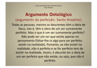 Escola	
  Secundária	
  Manuel	
  Teixeira	
  Gomes	
  
                                           Aires	
  Almeida	
  




               Argumento Ontológico
  (argumento da perfeição: Santo Anselmo)	
  
Todas	
  as	
  pessoas,	
  mesmo	
  as	
  descrentes	
  têm	
  a	
  ideia	
  de	
  
     Deus,	
  isto	
  é,	
  têm	
  a	
  ideia	
  de	
  um	
  ser	
  sumamente	
  
  perfeito.	
  Mas	
  o	
  que	
  é	
  um	
  ser	
  sumamente	
  perfeito?	
  
          Não	
  pode	
  ser	
  um	
  ser	
  que	
  existe	
  apenas	
  no	
  
    pensamento	
  (faltar-­‐lhe-­‐ia	
  algo	
  para	
  ser	
  perfeito:	
  
     exisGr	
  na	
  realidade).	
  Portanto,	
  se	
  não	
  exisGr	
  na	
  
    realidade,	
  não	
  é	
  perfeito	
  e	
  se	
  for	
  perfeito	
  tem	
  de	
  
   exisGr	
  na	
  realidade.	
  Assim,	
  é	
  absurdo	
  ter	
  a	
  ideia	
  de	
  
   um	
  ser	
  perfeito	
  que	
  não	
  existe,	
  ou	
  seja,	
  que	
  não	
  é	
  
                                        perfeito.	
  	
  
                                                   Deus	
                            32	
  
 