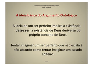 Escola	
  Secundária	
  Manuel	
  Teixeira	
  Gomes	
  
                                         Aires	
  Almeida	
  




     A	
  ideia	
  básica	
  do	
  Argumento	
  Ontológico	
  

  A	
  ideia	
  de	
  um	
  ser	
  perfeito	
  implica	
  a	
  existência	
  
       desse	
  ser:	
  a	
  existência	
  de	
  Deus	
  deriva-­‐se	
  do	
  
                      próprio	
  conceito	
  de	
  Deus.	
  

Tentar	
  imaginar	
  um	
  ser	
  perfeito	
  que	
  não	
  exista	
  é	
  
  tão	
  absurdo	
  como	
  tentar	
  imaginar	
  um	
  casado	
  
                             solteiro.	
  
                                                 Deus	
                            33	
  
 