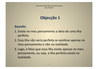 Escola	
  Secundária	
  Manuel	
  Teixeira	
  Gomes	
  
                                         Aires	
  Almeida	
  




                                  Objecção	
  1	
  
Gaunilo:	
  
1.	
  Existe	
  no	
  meu	
  pensamento	
  a	
  ideia	
  de	
  uma	
  ilha	
  
      perfeita.	
  
2.	
  Essa	
  ilha	
  não	
  seria	
  perfeita	
  se	
  exisGsse	
  apenas	
  no	
  
      meu	
  pensamento	
  e	
  não	
  na	
  realidade.	
  
3.	
  Logo,	
  é	
  falso	
  que	
  essa	
  ilha	
  existe	
  apenas	
  no	
  meu	
  
      pensamento,	
  ou	
  seja,	
  a	
  ilha	
  perfeita	
  existe	
  na	
  
      realidade.	
  
                                                 Deus	
                                 36	
  
 