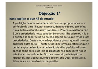 Escola	
  Secundária	
  Manuel	
  Teixeira	
  Gomes	
  
                                                   Aires	
  Almeida	
  



                                         Objecção	
  1*	
  
Kant	
  explica	
  o	
  que	
  há	
  de	
  errado:	
  
   	
  A	
  perfeição	
  de	
  uma	
  coisa	
  depende	
  das	
  suas	
  propriedades	
  —	
  a	
  
       perfeição	
  de	
  uma	
  ilha,	
  por	
  exemplo,	
  depende	
  do	
  seu	
  tamanho,	
  
       clima,	
  beleza	
  natural	
  e	
  assim	
  por	
  diante.	
  Porém,	
  a	
  existência	
  não	
  
       é	
  uma	
  propriedade	
  neste	
  senGdo.	
  Se	
  uma	
  tal	
  ilha	
  existe	
  ou	
  não	
  é	
  
       a	
  questão	
  se	
  saber	
  se	
  há	
  no	
  mundo	
  alguma	
  coisa	
  que	
  tenha	
  essas	
  
       propriedades.	
  Deste	
  modo,	
  não	
  podemos	
  provar	
  que	
  a	
  ilha	
  —	
  ou	
  
       qualquer	
  outra	
  coisa	
  —	
  existe	
  se	
  nos	
  limitarmos	
  a	
  esGpular	
  que	
  é	
  
       perfeita	
  «por	
  deﬁnição».	
  A	
  deﬁnição	
  de	
  «ilha	
  perfeita»	
  diz-­‐nos	
  
       apenas	
  como	
  seria	
  essa	
  ilha	
  se	
  exisTsse;	
  não	
  pode	
  dizer-­‐nos	
  se	
  
       esta	
  ilha	
  existe	
  realmente.	
  Do	
  mesmo	
  modo,	
  a	
  deﬁnição	
  de	
  
       «Deus»	
  diz-­‐nos	
  apenas	
  que	
  Gpo	
  de	
  ser	
  seria	
  Deus,	
  se	
  exisGsse.	
  
       Saber	
  se	
  existe	
  ou	
  não	
  é	
  outra	
  questão.	
  
                                                           Deus	
                                       37	
  
 