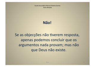 Escola	
  Secundária	
  Manuel	
  Teixeira	
  Gomes	
  
                                Aires	
  Almeida	
  




                                 Não!	
  

Se	
  as	
  objecções	
  não	
  Gverem	
  resposta,	
  
      apenas	
  podemos	
  concluir	
  que	
  os	
  
  argumentos	
  nada	
  provam;	
  mas	
  não	
  
                que	
  Deus	
  não	
  existe.	
  

                                        Deus	
                            39	
  
 