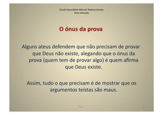 Escola	
  Secundária	
  Manuel	
  Teixeira	
  Gomes	
  
                                          Aires	
  Almeida	
  




                          O	
  ónus	
  da	
  prova	
  

Alguns	
  ateus	
  defendem	
  que	
  não	
  precisam	
  de	
  provar	
  
    que	
  Deus	
  não	
  existe,	
  alegando	
  que	
  o	
  ónus	
  da	
  
   prova	
  (quem	
  tem	
  de	
  provar	
  algo)	
  é	
  quem	
  aﬁrma	
  
                          que	
  Deus	
  existe.	
  

  	
  Assim,	
  tudo	
  o	
  que	
  precisam	
  é	
  de	
  mostrar	
  que	
  os	
  
                   argumentos	
  teístas	
  são	
  maus.	
  

                                                  Deus	
                              41	
  
 