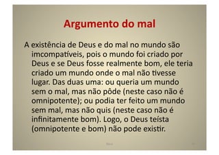 Argumento	
  do	
  mal	
  
A	
  existência	
  de	
  Deus	
  e	
  do	
  mal	
  no	
  mundo	
  são	
  
     imcompa^veis,	
  pois	
  o	
  mundo	
  foi	
  criado	
  por	
  
     Deus	
  e	
  se	
  Deus	
  fosse	
  realmente	
  bom,	
  ele	
  teria	
  
     criado	
  um	
  mundo	
  onde	
  o	
  mal	
  não	
  Gvesse	
  
     lugar.	
  Das	
  duas	
  uma:	
  ou	
  queria	
  um	
  mundo	
  
     sem	
  o	
  mal,	
  mas	
  não	
  pôde	
  (neste	
  caso	
  não	
  é	
  
     omnipotente);	
  ou	
  podia	
  ter	
  feito	
  um	
  mundo	
  
     sem	
  mal,	
  mas	
  não	
  quis	
  (neste	
  caso	
  não	
  é	
  
     inﬁnitamente	
  bom).	
  Logo,	
  o	
  Deus	
  teísta	
  
     (omnipotente	
  e	
  bom)	
  não	
  pode	
  exisGr.	
  
                                     Deus	
                                 44	
  
 