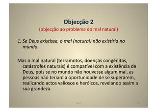 Objecção	
  2	
  
                (objecção	
  ao	
  problema	
  do	
  mal	
  natural)	
  

1.	
  Se	
  Deus	
  exis5sse,	
  o	
  mal	
  (natural)	
  não	
  exis5ria	
  no	
  
      mundo.	
  

Mas	
  o	
  mal	
  natural	
  (terramotos,	
  doenças	
  congénitas,	
  
 catástrofes	
  naturais)	
  é	
  compa^vel	
  com	
  a	
  existência	
  de	
  
 Deus,	
  pois	
  se	
  no	
  mundo	
  não	
  houvesse	
  algum	
  mal,	
  as	
  
 pessoas	
  não	
  teriam	
  a	
  oportunidade	
  de	
  se	
  superarem,	
  
 realizando	
  actos	
  valiosos	
  e	
  heróicos,	
  revelando	
  assim	
  a	
  
 sua	
  grandeza.	
  

                                            Deus	
                                    48	
  
 