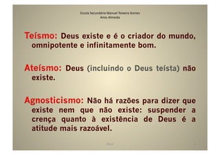 Escola	
  Secundária	
  Manuel	
  Teixeira	
  Gomes	
  
                              Aires	
  Almeida	
  




Teísmo: Deus existe e é o criador do mundo,
 omnipotente e infinitamente bom.


Ateísmo: Deus (incluindo o Deus teísta) não
 existe.


Agnosticismo: Não há razões para dizer que
 existe nem que não existe: suspender a
 crença quanto à existência de Deus é a
 atitude mais razoável.
                                      Deus	
                            8	
  
 