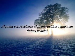 Alguma vez recebeste algo maravilhoso que nem  tinhas pedido? 