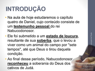 INTRODUÇÃO 
• Na aula de hoje estudaremos o capítulo 
quatro de Daniel, cujo conteúdo consiste de 
um testemunho pessoal do rei 
Nabucodonosor. 
• Ele foi submetido a um estado de loucura, 
resultante de sua soberba, que o levou a 
viver como um animal do campo por "sete 
tempos", até que Deus o tirou daquela 
condição. 
• Ao final desse período, Nabucodonosor 
reconheceu a soberania do Deus dos 
cativos de Judá. 
Pr. Moisés Sampaio de Paula 
10 
 