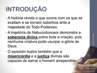 INTRODUÇÃO 
• A história revela o que ocorre com os que se 
exaltam e se tornam soberbos ante a 
majestade do Todo-Poderoso. 
• A trajetória de Nabucodonosor demonstra a 
soberania divina sobre toda a criação, pois 
nenhuma criatura pode usurpar a glória de 
Deus. 
• O episódio ilustra também que a 
misericórdia e a justiça divinas são 
capazes de salvar o homem arrependido. 
Pr. Moisés Sampaio de Paula 
11 
 